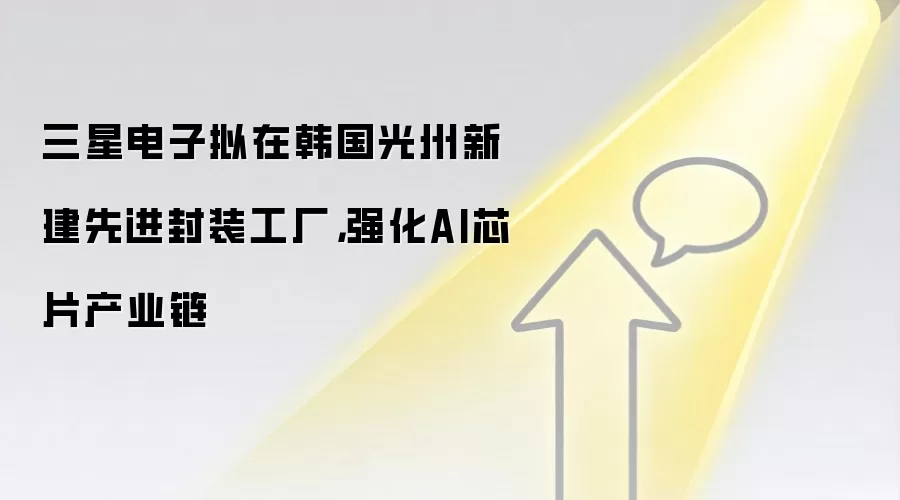 三星电子拟在韩国光州新建先进封装工厂,强化AI芯片产业链