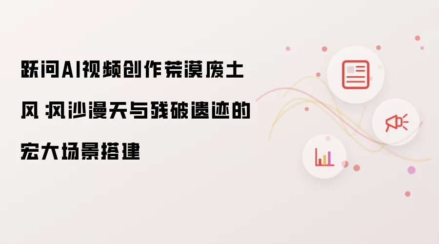 跃问AI视频创作荒漠废土风：风沙漫天与残破遗迹的宏大场景搭建