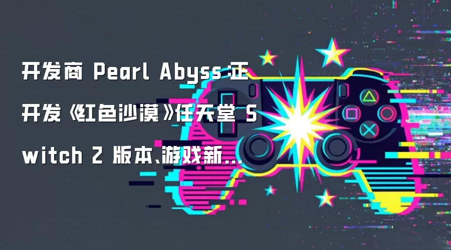 开发商 Pearl Abyss:正开发《红色沙漠》任天堂 Switch 2 版本、游戏新作《多可比》2028 年下半年发售