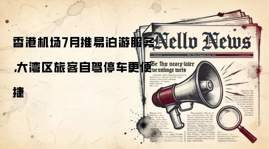 香港机场7月推易泊游服务,大湾区旅客自驾停车更便捷