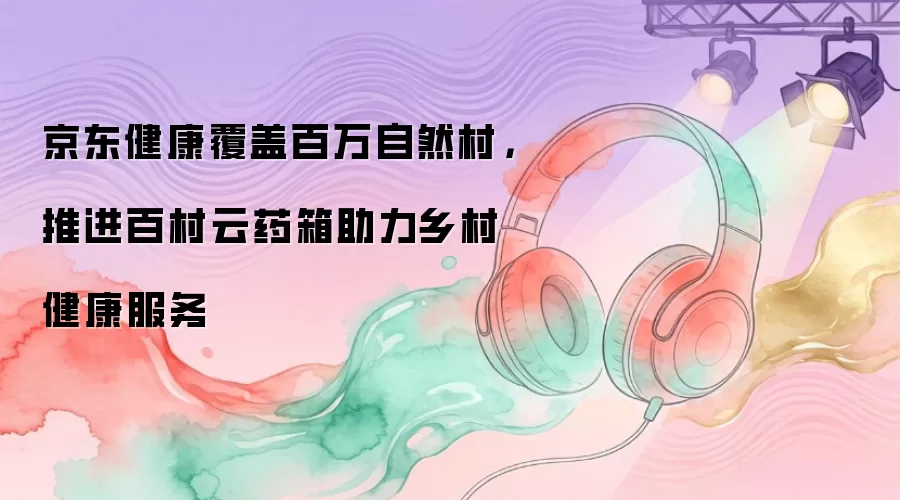 京东健康覆盖百万自然村，推进百村云药箱助力乡村健康服务