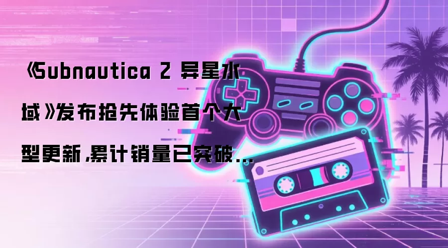 《Subnautica 2 异星水域》发布抢先体验首个大型更新,累计销量已突破500万份