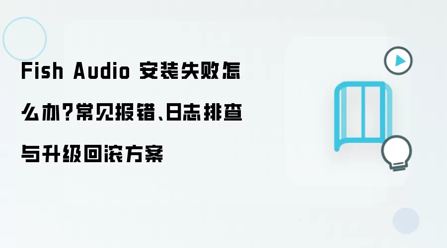 Fish Audio 安装失败怎么办?常见报错、日志排查与升级回滚方案