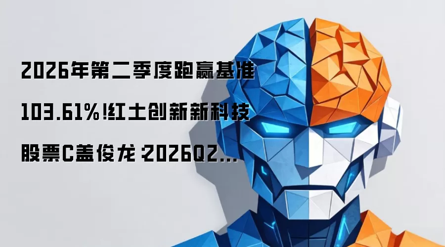 2026年第二季度跑赢基准103.61%！红土创新新科技股票C盖俊龙：2026Q2持续看好AI，警惕科技板块风险