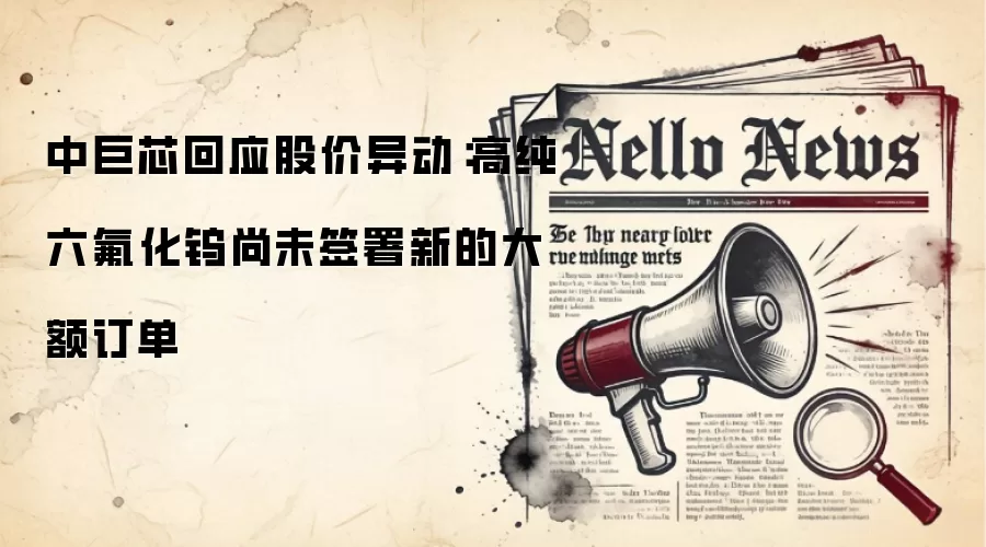 中巨芯回应股价异动:高纯六氟化钨尚未签署新的大额订单