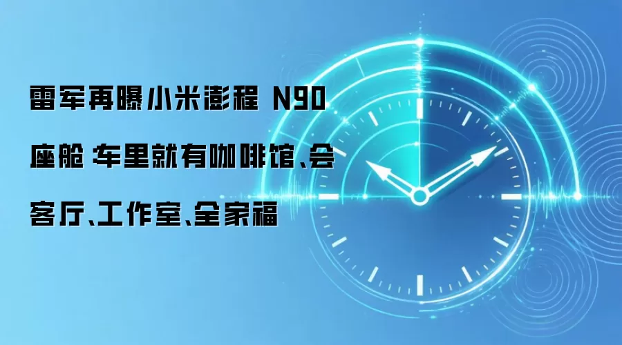雷军再曝小米澎程 N90 座舱:车里就有咖啡馆、会客厅、工作室、全家福