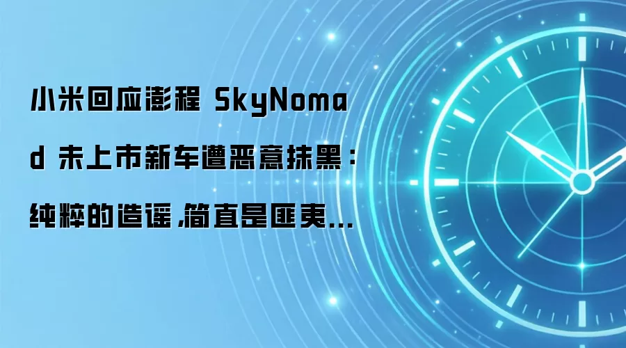 小米回应澎程 SkyNomad 未上市新车遭恶意抹黑:纯粹的造谣,简直是匪夷所思