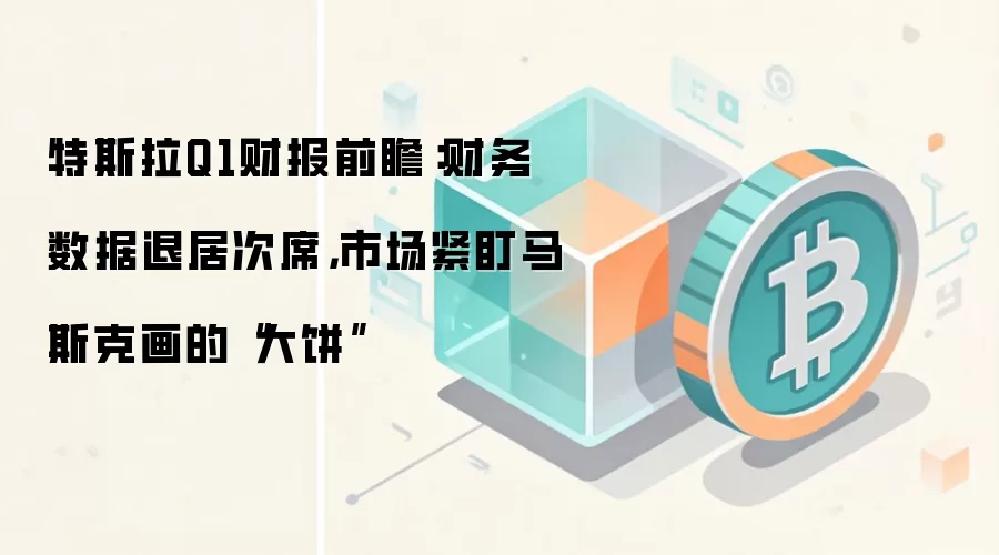 特斯拉Q1财报前瞻:财务数据退居次席,市场紧盯马斯克画的“大饼