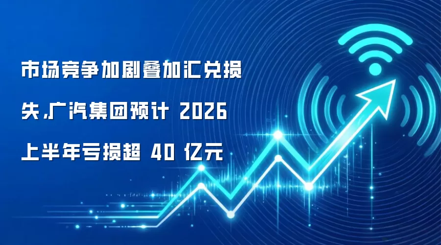 市场竞争加剧叠加汇兑损失,广汽集团预计 2026 上半年亏损超 40 亿元