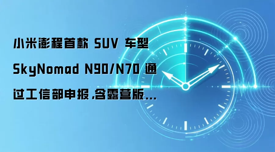 小米澎程首款 SUV 车型 SkyNomad N90/N70 通过工信部申报,含露营版 / 三排七座版