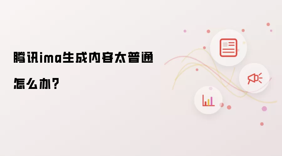 腾讯ima生成内容太普通怎么办?