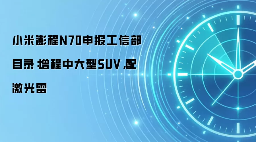 小米澎程N70申报工信部目录:增程中大型SUV,配激光雷