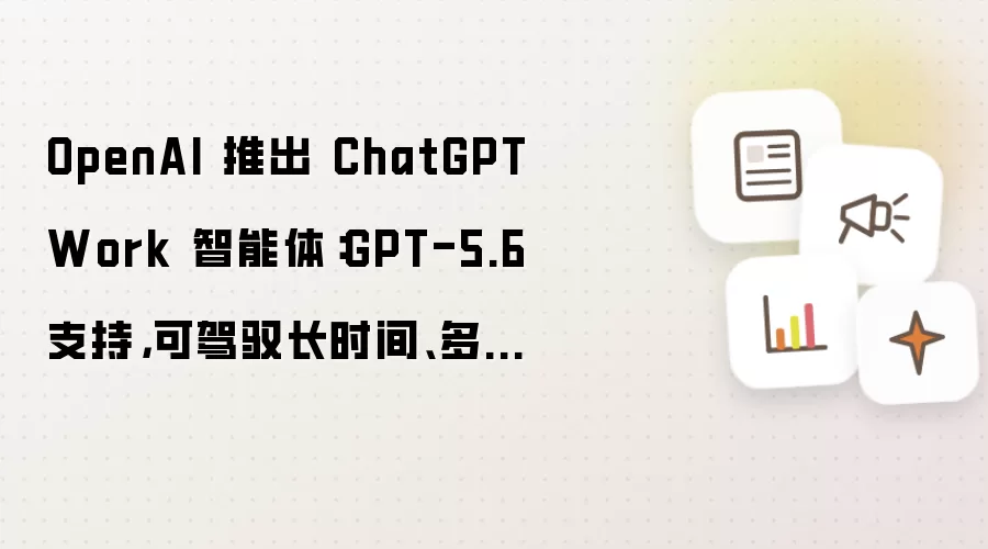 OpenAI 推出 ChatGPT Work 智能体:GPT-5.6 支持,可驾驭长时间、多步骤任务
