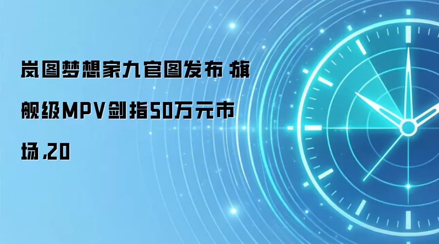 岚图梦想家九官图发布:旗舰级MPV剑指50万元市场,20