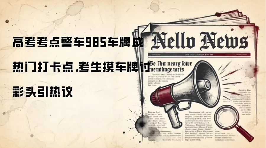 高考考点警车985车牌成热门打卡点,考生摸车牌讨彩头引热议