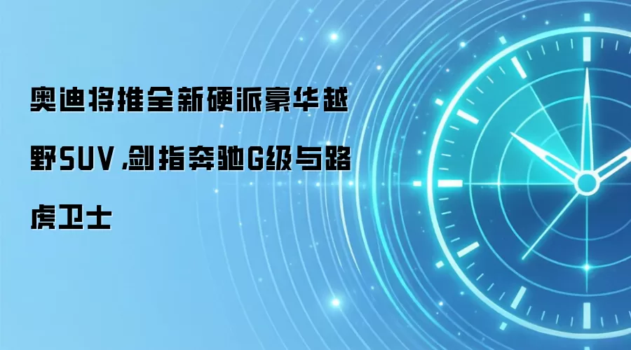 奥迪将推全新硬派豪华越野SUV,剑指奔驰G级与路虎卫士