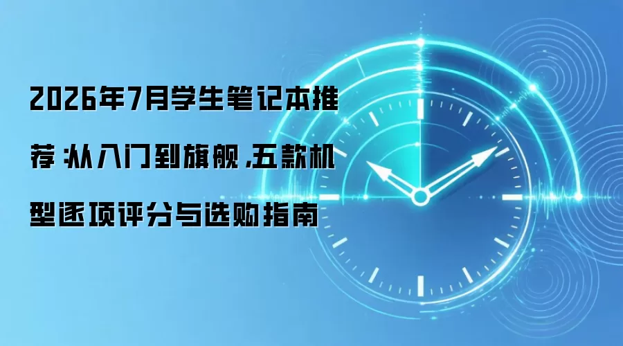 2026年7月学生笔记本推荐：从入门到旗舰，五款机型逐项评分与选购指南