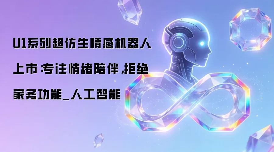 U1系列超仿生情感机器人上市:专注情绪陪伴,拒绝家务功能_人工智能
