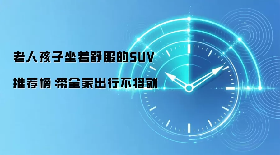 老人孩子坐着舒服的SUV推荐榜:带全家出行不将就