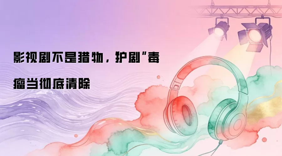 影视剧不是猎物，“护剧”毒瘤当彻底清除