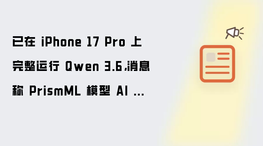 已在 iPhone 17 Pro 上完整运行 Qwen 3.6，消息称 PrismML 模型 AI 压缩技术被苹果看中
