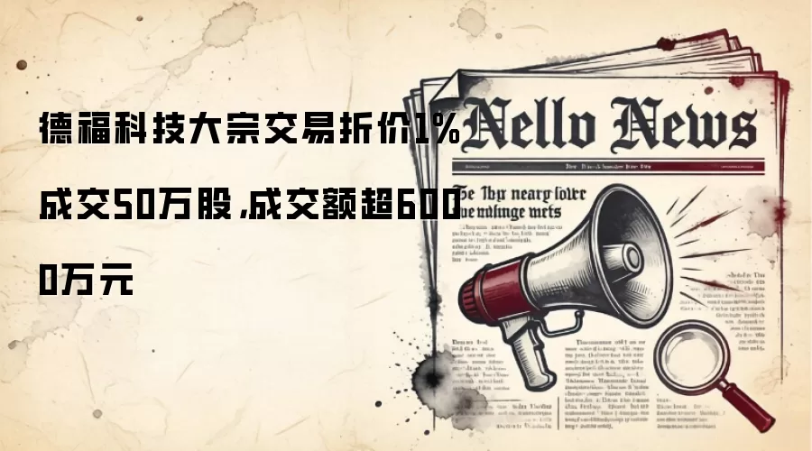 德福科技大宗交易折价1%成交50万股,成交额超6000万元