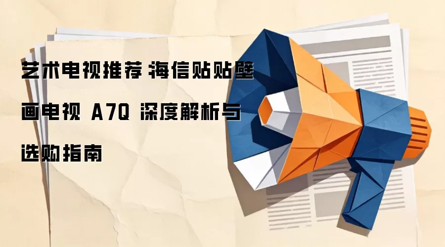 艺术电视推荐:海信贴贴壁画电视 A7Q 深度解析与选购指南