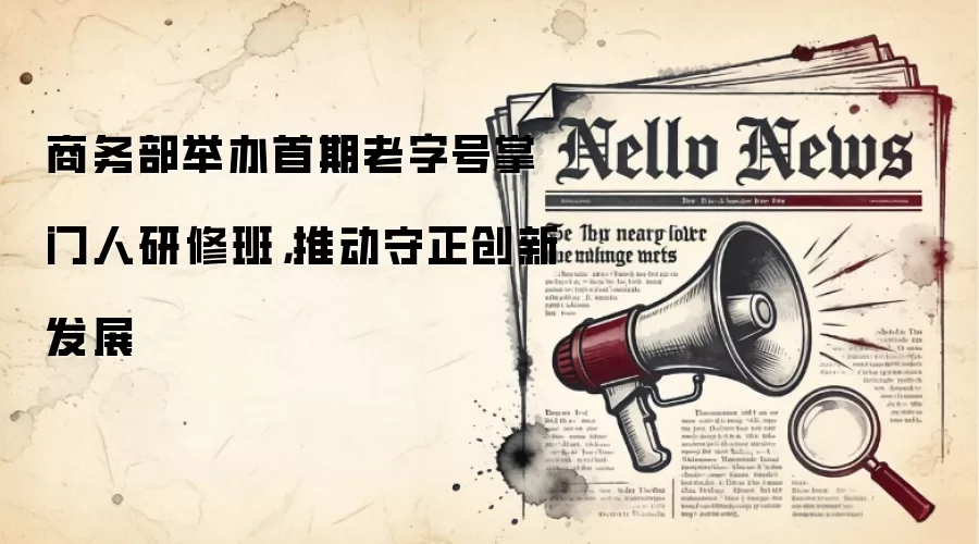 商务部举办首期老字号掌门人研修班,推动守正创新发展