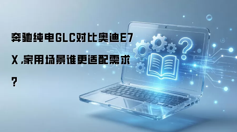 奔驰纯电GLC对比奥迪E7X，家用场景谁更适配需求？