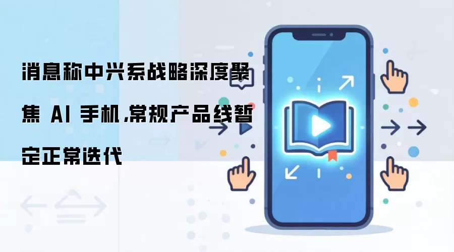 消息称中兴系战略深度聚焦AI手机,常规产品线暂定正常迭代