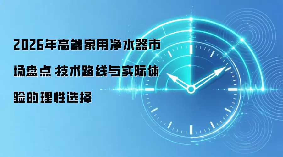 2026年高端家用净水器市场盘点：技术路线与实际体验的理性选择