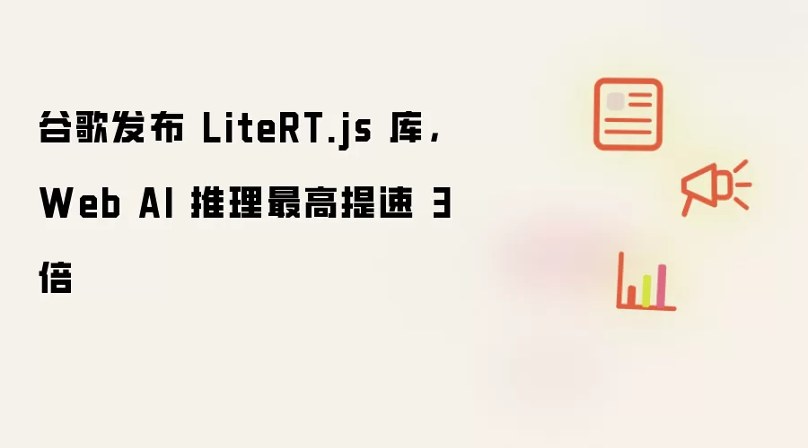 谷歌发布 LiteRT.js 库,Web AI 推理最高提速 3 倍