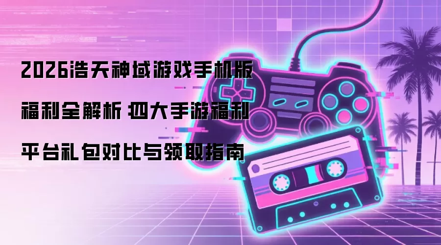 2026浩天神域游戏手机版福利全解析:四大手游福利平台礼包对比与领取指南