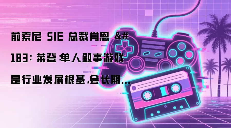 前索尼 SIE 总裁肖恩 · 莱登:单人叙事游戏是行业发展根基,会长期存在