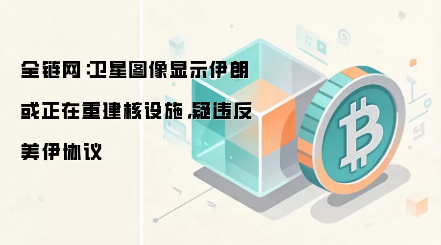 全链网:卫星图像显示伊朗或正在重建核设施,疑违反美伊协议