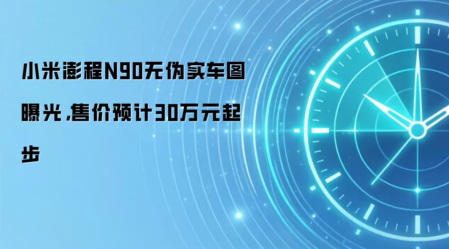 小米澎程N90无伪实车图曝光,售价预计30万元起步