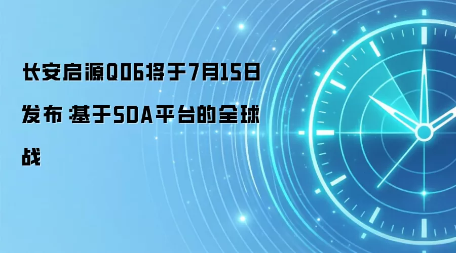 长安启源Q06将于7月15日发布：基于SDA平台的全球战