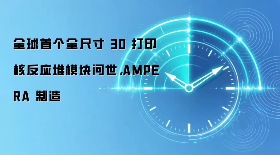 全球首个全尺寸 3D 打印核反应堆模块问世,AMPERA 制造