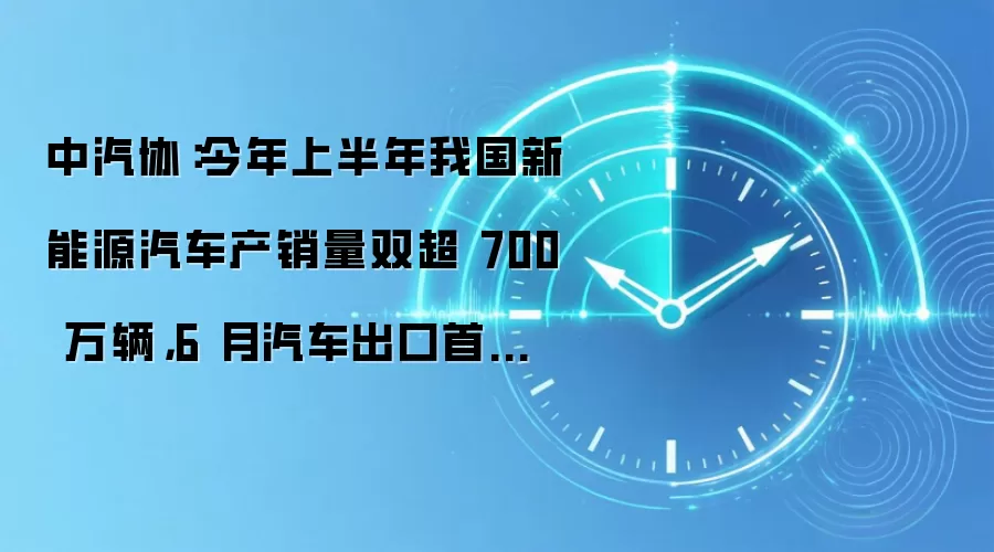 中汽协:今年上半年我国新能源汽车产销量双超 700 万辆,6 月汽车出口首破百万
