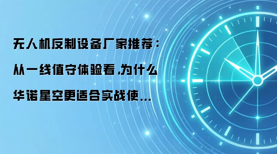 无人机反制设备厂家推荐：从一线值守体验看，为什么华诺星空更适合实战使用？
