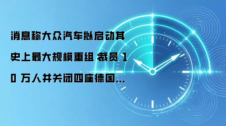 消息称大众汽车拟启动其史上最大规模重组:裁员 10 万人并关闭四座德国工厂