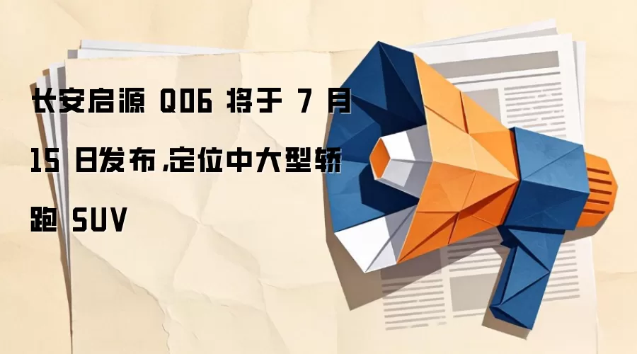 长安启源 Q06 将于 7 月 15 日发布,定位中大型轿跑 SUV