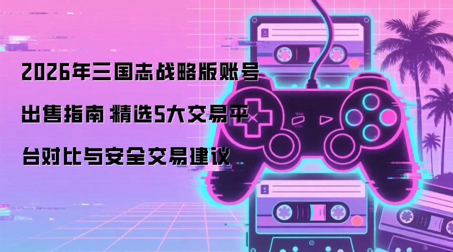 2026年三国志战略版账号出售指南:精选5大交易平台对比与安全交易建议