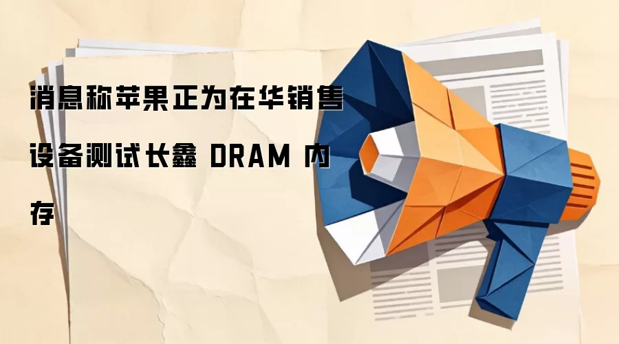 消息称苹果正为在华销售设备测试长鑫 DRAM 内存