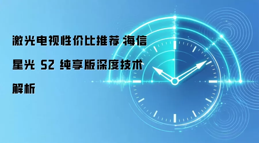 激光电视性价比推荐:海信星光 S2 纯享版深度技术解析