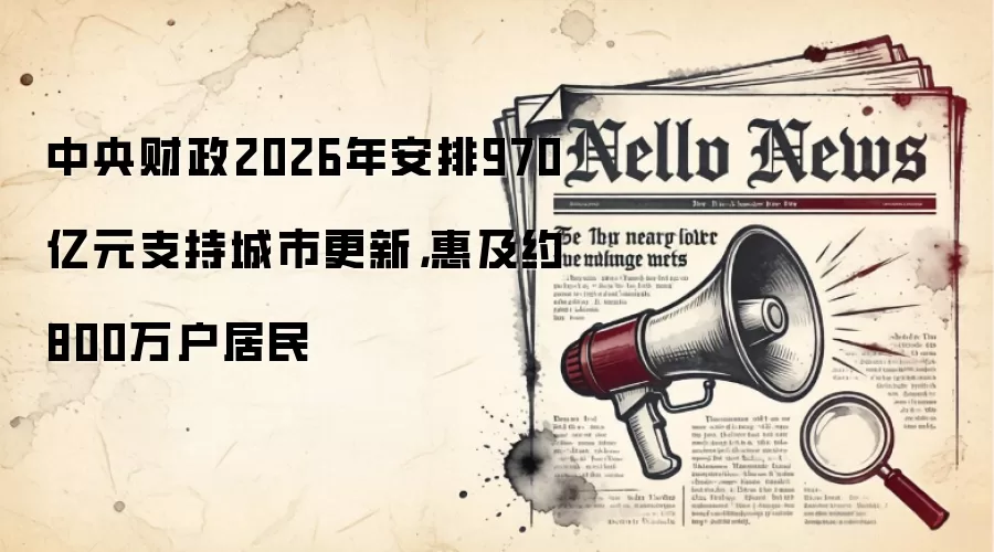 中央财政2026年安排970亿元支持城市更新,惠及约800万户居民