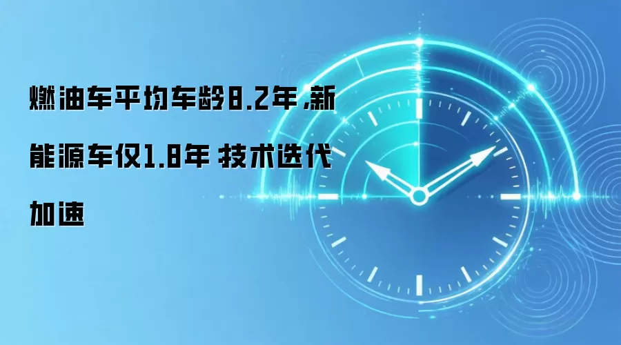 燃油车平均车龄8.2年，新能源车仅1.8年：技术迭代加速
