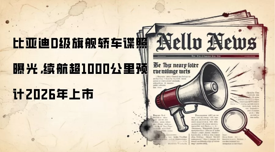 比亚迪D级旗舰轿车谍照曝光，续航超1000公里预计2026年上市