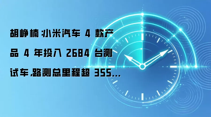 胡峥楠:小米汽车 4 款产品 4 年投入 2684 台测试车,路测总里程超 3551 万公里