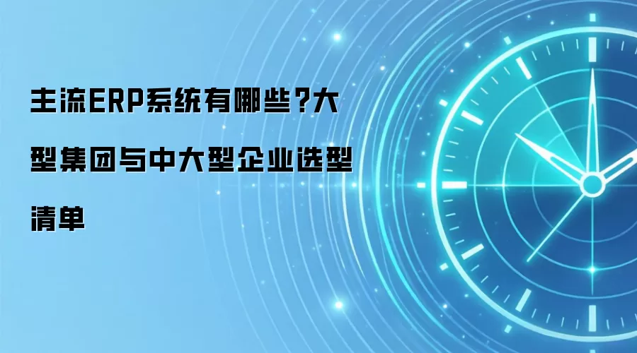 主流ERP系统有哪些?大型集团与中大型企业选型清单